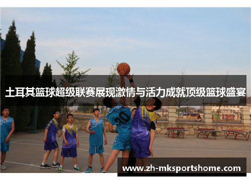土耳其篮球超级联赛展现激情与活力成就顶级篮球盛宴 土耳其篮球超级联赛展现激情与活力成就顶级篮球盛宴