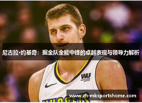 尼古拉·约基奇:掘金队全能中锋的卓越表现与领导力解析 尼古拉·约基奇:掘金队全能中锋的卓越表现与领导力解析